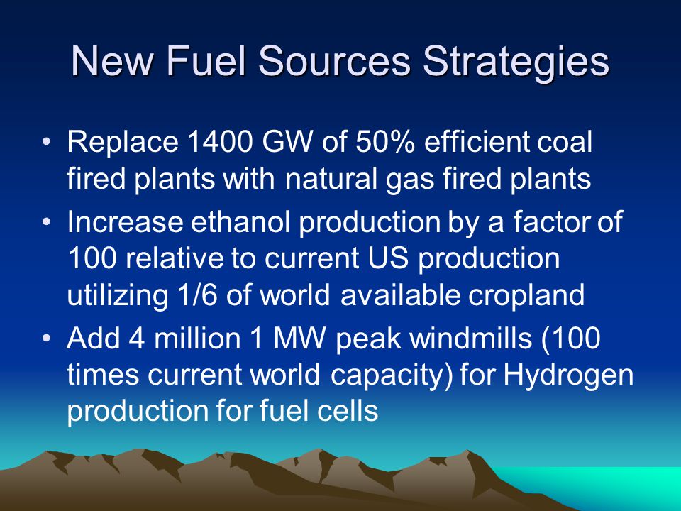 New Fuel Sources Strategies Replace 1400 GW of 50% efficient coal fired plants with natural gas fired plants Increase ethanol production by a factor of 100 relative to current US production utilizing 1/6 of world available cropland Add 4 million 1 MW peak windmills (100 times current world capacity) for Hydrogen production for fuel cells