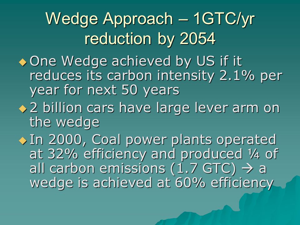 Wedge Approach – 1GTC/yr reduction by 2054  One Wedge achieved by US if it reduces its carbon intensity 2.1% per year for next 50 years  2 billion cars have large lever arm on the wedge  In 2000, Coal power plants operated at 32% efficiency and produced ¼ of all carbon emissions (1.7 GTC)  a wedge is achieved at 60% efficiency