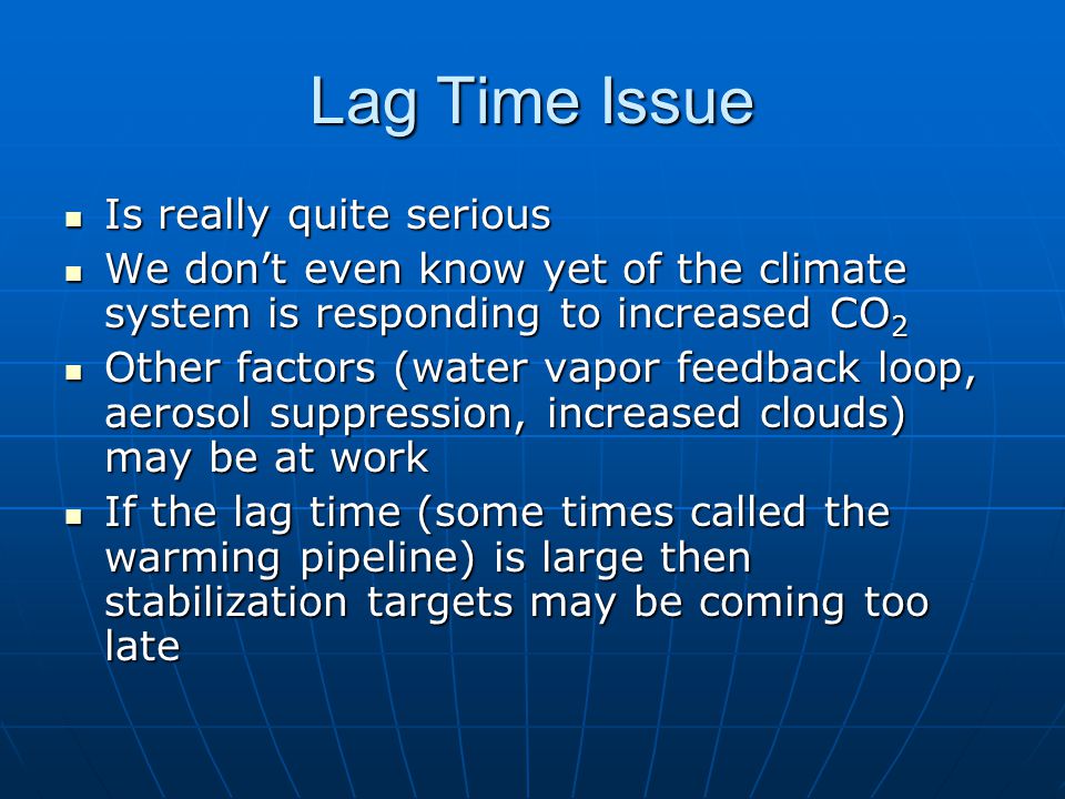 Lag Time Issue Is really quite serious Is really quite serious We don’t even know yet of the climate system is responding to increased CO 2 We don’t even know yet of the climate system is responding to increased CO 2 Other factors (water vapor feedback loop, aerosol suppression, increased clouds) may be at work Other factors (water vapor feedback loop, aerosol suppression, increased clouds) may be at work If the lag time (some times called the warming pipeline) is large then stabilization targets may be coming too late If the lag time (some times called the warming pipeline) is large then stabilization targets may be coming too late