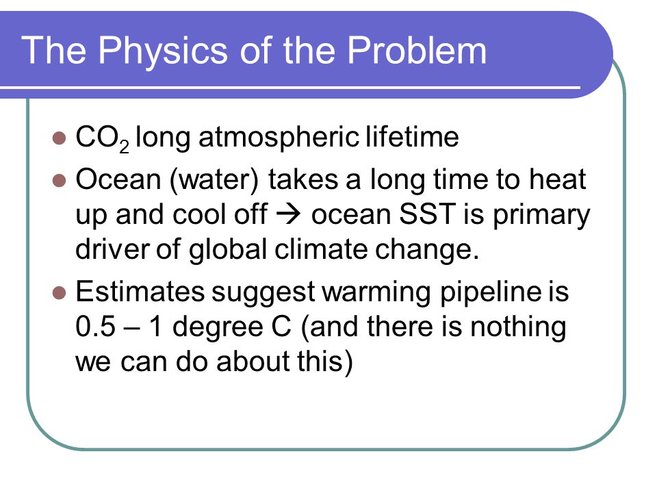 The Physics of the Problem CO 2 long atmospheric lifetime Ocean (water) takes a long time to heat up and cool off  ocean SST is primary driver of global climate change.