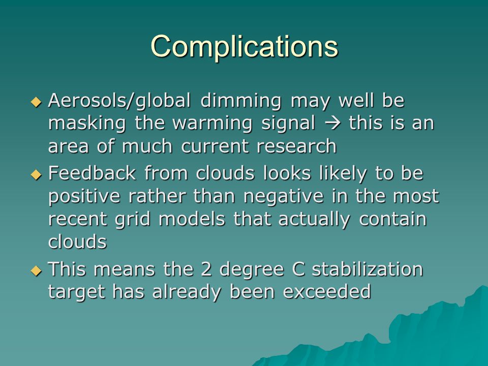 Complications  Aerosols/global dimming may well be masking the warming signal  this is an area of much current research  Feedback from clouds looks likely to be positive rather than negative in the most recent grid models that actually contain clouds  This means the 2 degree C stabilization target has already been exceeded
