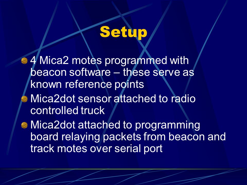 Setup 4 Mica2 motes programmed with beacon software – these serve as known reference points Mica2dot sensor attached to radio controlled truck Mica2dot attached to programming board relaying packets from beacon and track motes over serial port