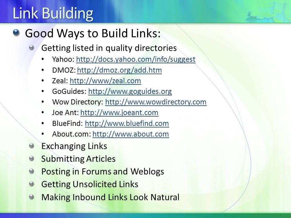 Link Building Good Ways to Build Links: Getting listed in quality directories Yahoo:   DMOZ:   Zeal:   GoGuides:   Wow Directory:   Joe Ant:   BlueFind:   About.com:   Exchanging Links Submitting Articles Posting in Forums and Weblogs Getting Unsolicited Links Making Inbound Links Look Natural