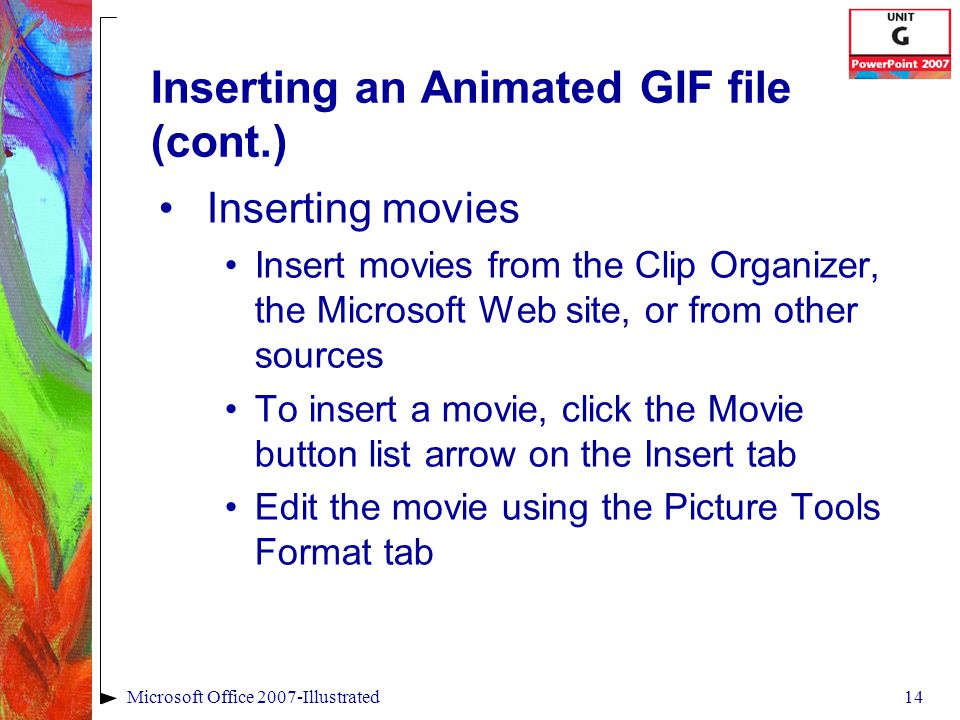 14Microsoft Office 2007-Illustrated Inserting an Animated GIF file (cont.) Inserting movies Insert movies from the Clip Organizer, the Microsoft Web site, or from other sources To insert a movie, click the Movie button list arrow on the Insert tab Edit the movie using the Picture Tools Format tab
