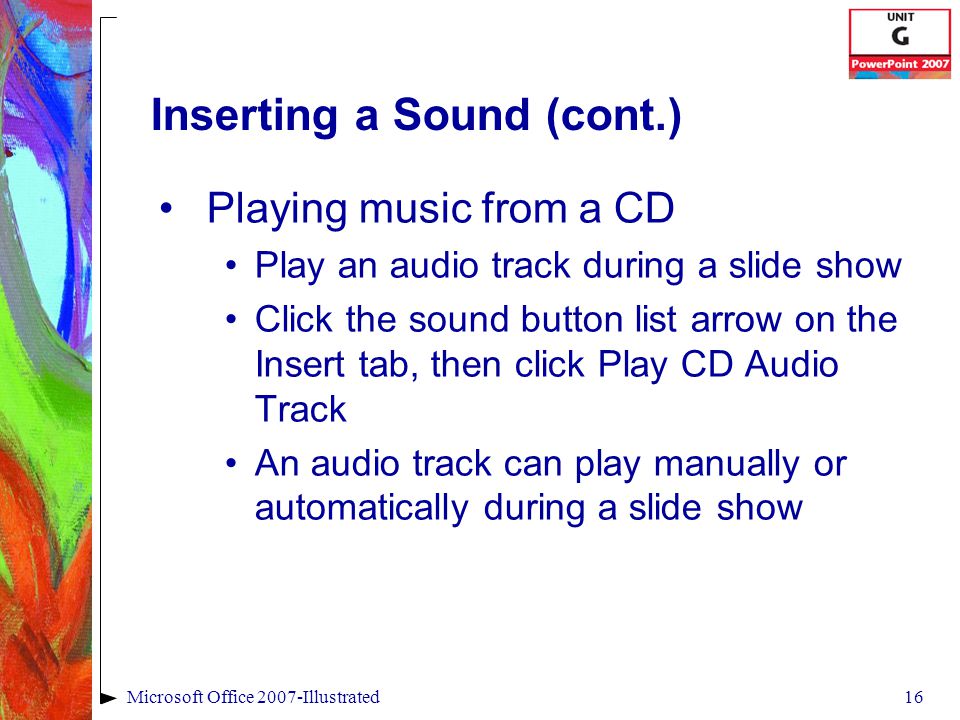 16Microsoft Office 2007-Illustrated Inserting a Sound (cont.) Playing music from a CD Play an audio track during a slide show Click the sound button list arrow on the Insert tab, then click Play CD Audio Track An audio track can play manually or automatically during a slide show