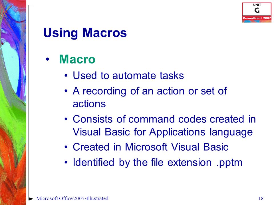 18Microsoft Office 2007-Illustrated Using Macros Macro Used to automate tasks A recording of an action or set of actions Consists of command codes created in Visual Basic for Applications language Created in Microsoft Visual Basic Identified by the file extension.pptm