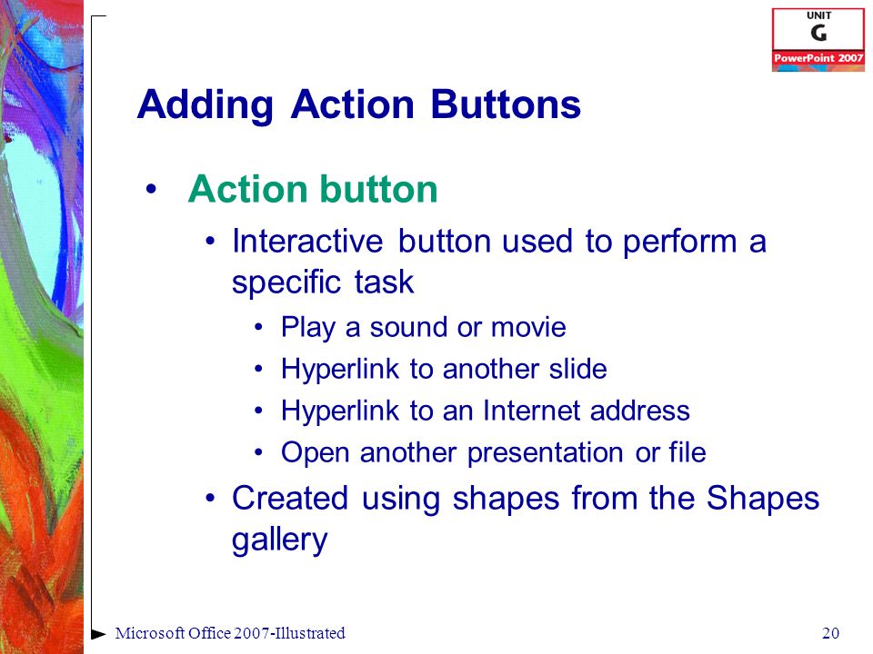 20Microsoft Office 2007-Illustrated Adding Action Buttons Action button Interactive button used to perform a specific task Play a sound or movie Hyperlink to another slide Hyperlink to an Internet address Open another presentation or file Created using shapes from the Shapes gallery