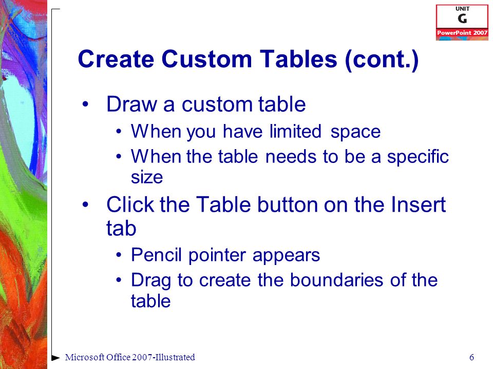 6Microsoft Office 2007-Illustrated Create Custom Tables (cont.) Draw a custom table When you have limited space When the table needs to be a specific size Click the Table button on the Insert tab Pencil pointer appears Drag to create the boundaries of the table