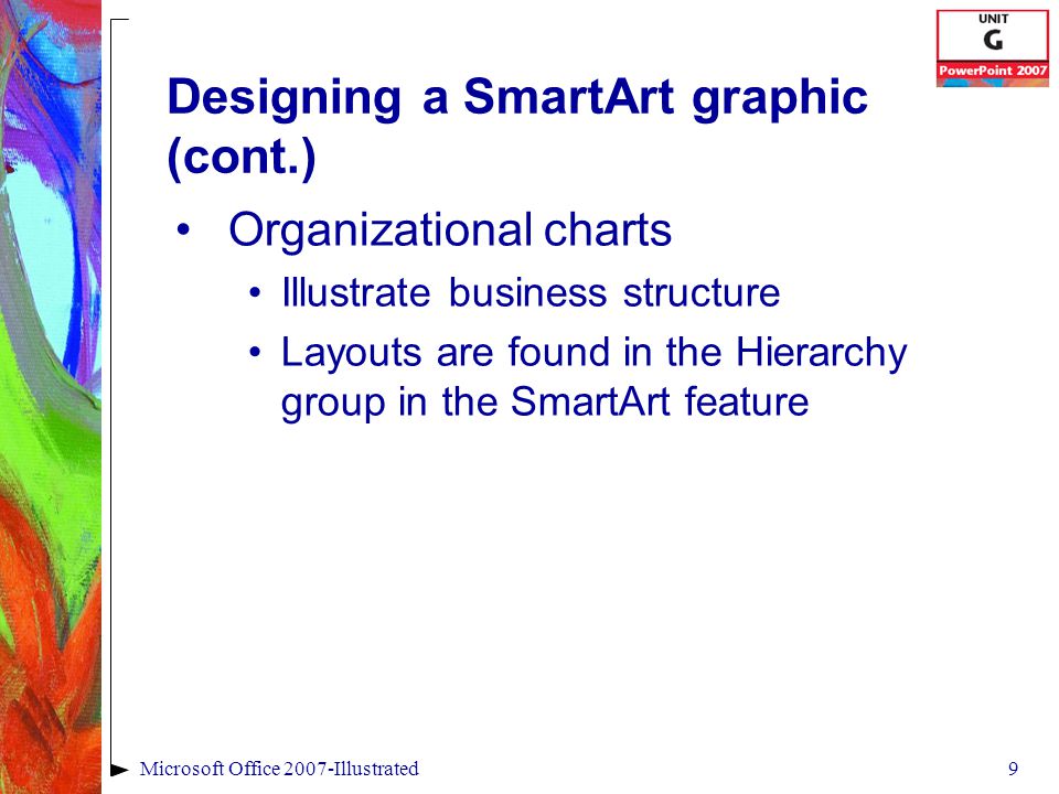9Microsoft Office 2007-Illustrated Designing a SmartArt graphic (cont.) Organizational charts Illustrate business structure Layouts are found in the Hierarchy group in the SmartArt feature