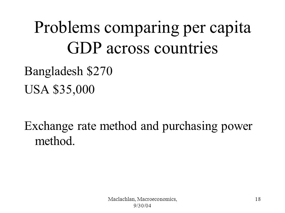 Maclachlan, Macroeconomics, 9/30/04 18 Problems comparing per capita GDP across countries Bangladesh $270 USA $35,000 Exchange rate method and purchasing power method.