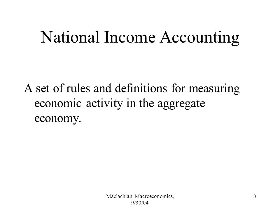 Maclachlan, Macroeconomics, 9/30/04 3 National Income Accounting A set of rules and definitions for measuring economic activity in the aggregate economy.