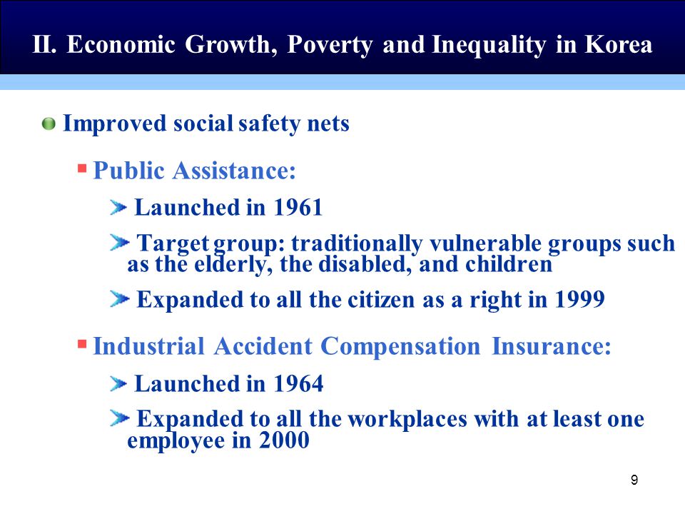 9 Improved social safety nets  Public Assistance: Launched in 1961 Target group: traditionally vulnerable groups such as the elderly, the disabled, and children Expanded to all the citizen as a right in 1999  Industrial Accident Compensation Insurance: Launched in 1964 Expanded to all the workplaces with at least one employee in 2000 II.
