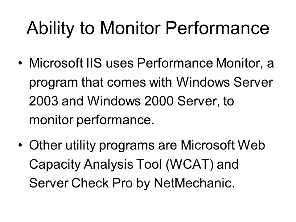 Ability to Monitor Performance Microsoft IIS uses Performance Monitor, a program that comes with Windows Server 2003 and Windows 2000 Server, to monitor performance.