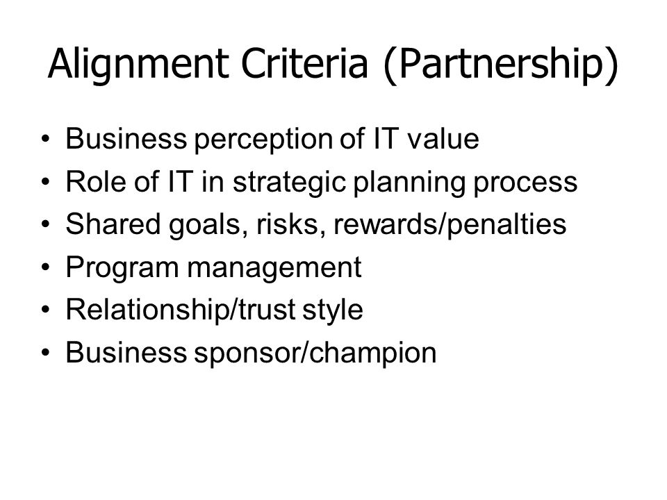 Alignment Criteria (Partnership) Business perception of IT value Role of IT in strategic planning process Shared goals, risks, rewards/penalties Program management Relationship/trust style Business sponsor/champion