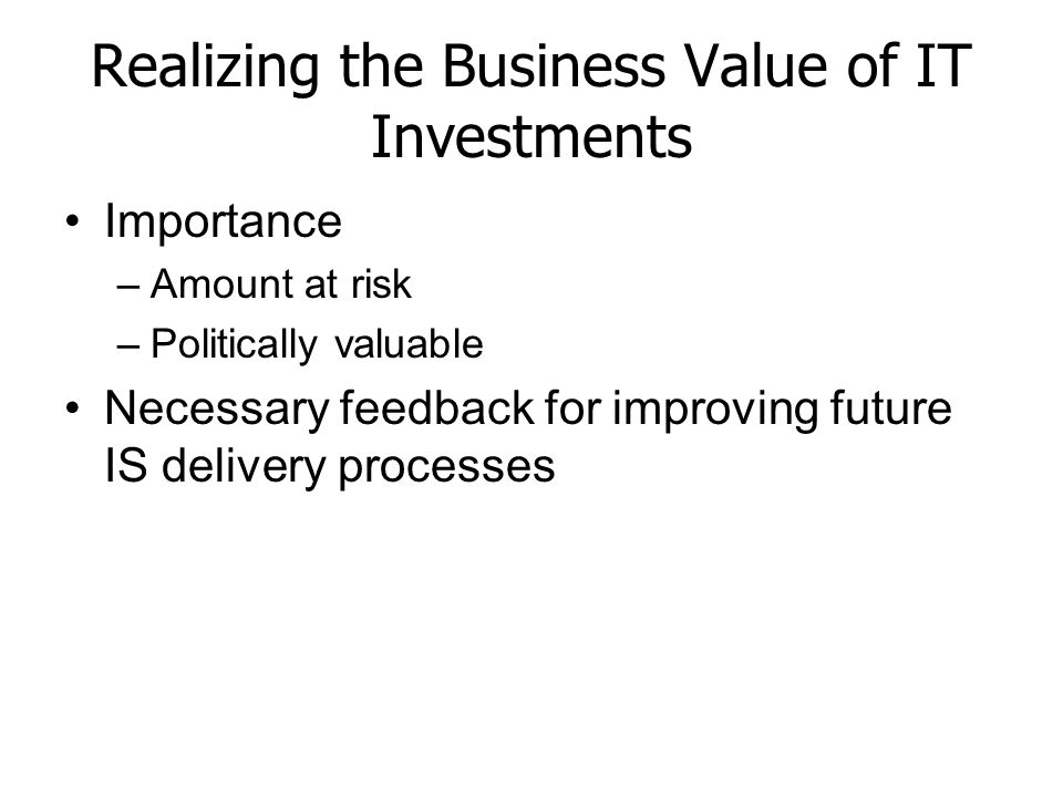Realizing the Business Value of IT Investments Importance –Amount at risk –Politically valuable Necessary feedback for improving future IS delivery processes