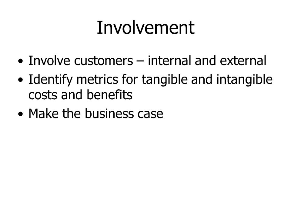 Involvement Involve customers – internal and external Identify metrics for tangible and intangible costs and benefits Make the business case