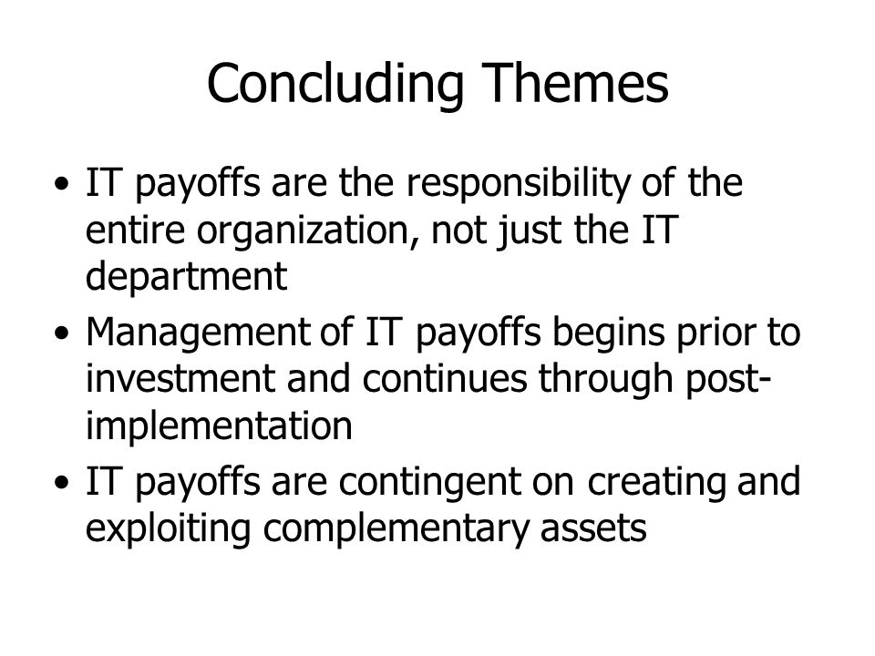 Concluding Themes IT payoffs are the responsibility of the entire organization, not just the IT department Management of IT payoffs begins prior to investment and continues through post- implementation IT payoffs are contingent on creating and exploiting complementary assets