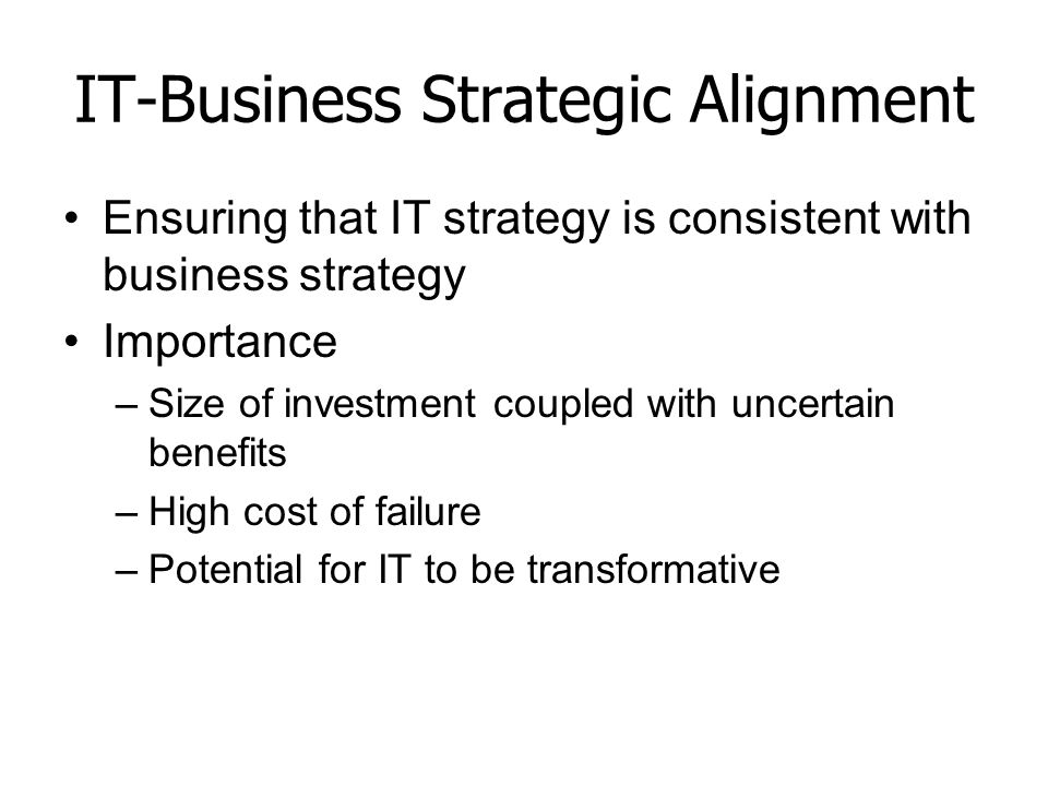 IT-Business Strategic Alignment Ensuring that IT strategy is consistent with business strategy Importance –Size of investment coupled with uncertain benefits –High cost of failure –Potential for IT to be transformative