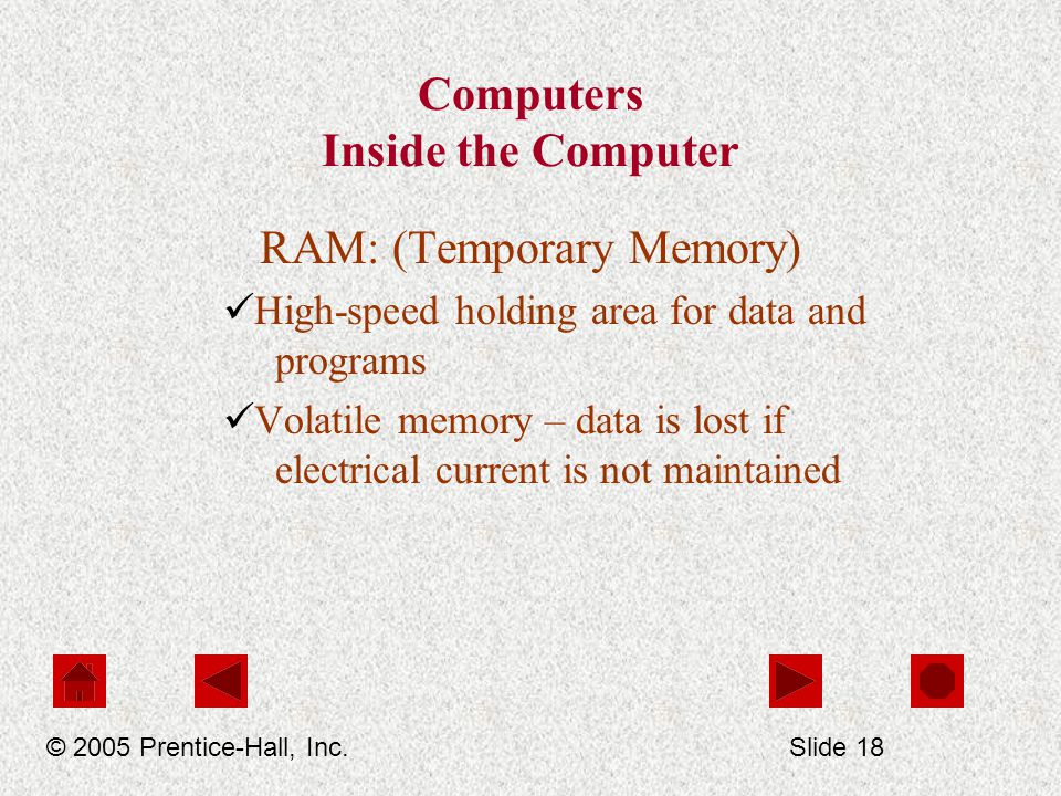 Computers Inside the Computer RAM: (Temporary Memory) High-speed holding area for data and programs Volatile memory – data is lost if electrical current is not maintained © 2005 Prentice-Hall, Inc.Slide 18