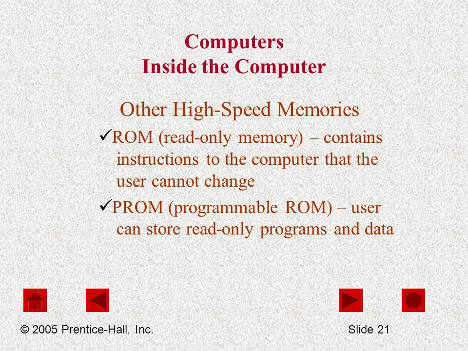 Computers Inside the Computer Other High-Speed Memories ROM (read-only memory) – contains instructions to the computer that the user cannot change PROM (programmable ROM) – user can store read-only programs and data © 2005 Prentice-Hall, Inc.Slide 21