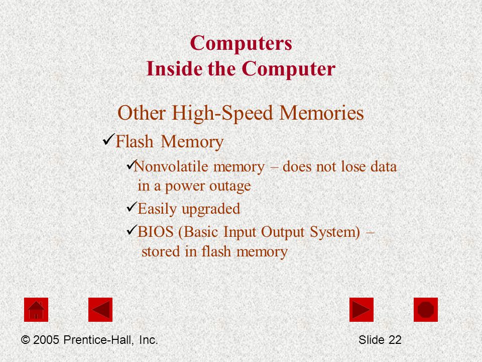 Computers Inside the Computer Other High-Speed Memories Flash Memory Nonvolatile memory – does not lose data in a power outage Easily upgraded BIOS (Basic Input Output System) – stored in flash memory © 2005 Prentice-Hall, Inc.Slide 22