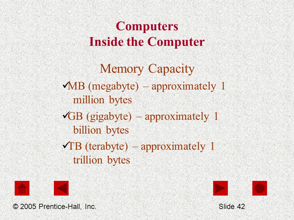 Computers Inside the Computer Memory Capacity MB (megabyte) – approximately 1 million bytes GB (gigabyte) – approximately 1 billion bytes TB (terabyte) – approximately 1 trillion bytes © 2005 Prentice-Hall, Inc.Slide 42