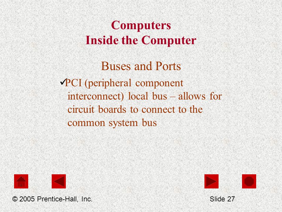 Computers Inside the Computer Buses and Ports PCI (peripheral component interconnect) local bus – allows for circuit boards to connect to the common system bus © 2005 Prentice-Hall, Inc.Slide 27