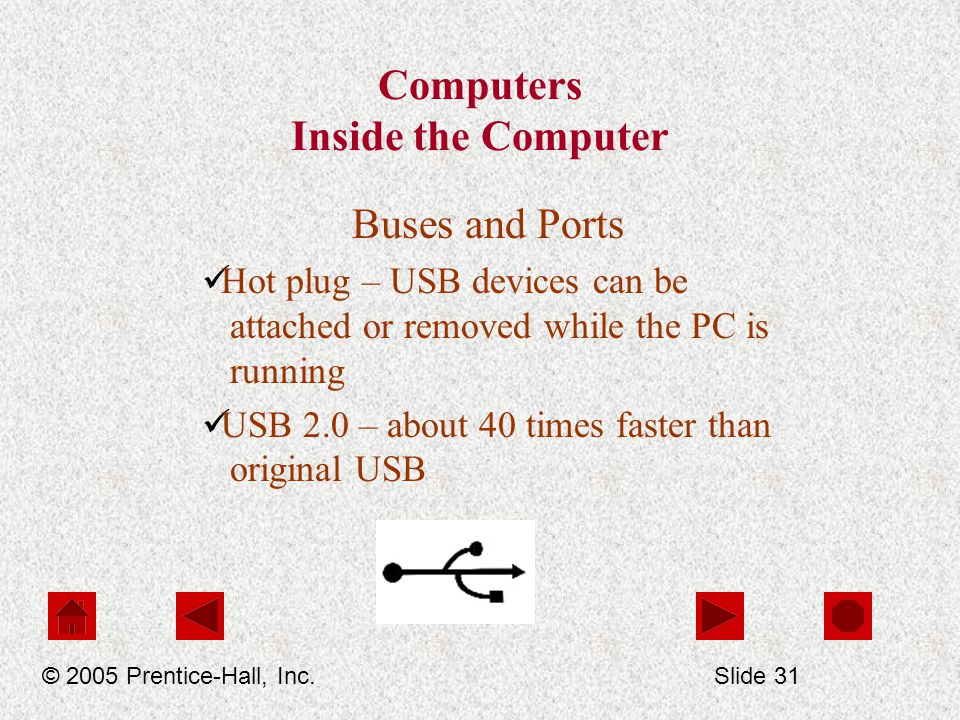 Computers Inside the Computer Buses and Ports Hot plug – USB devices can be attached or removed while the PC is running USB 2.0 – about 40 times faster than original USB © 2005 Prentice-Hall, Inc.Slide 31