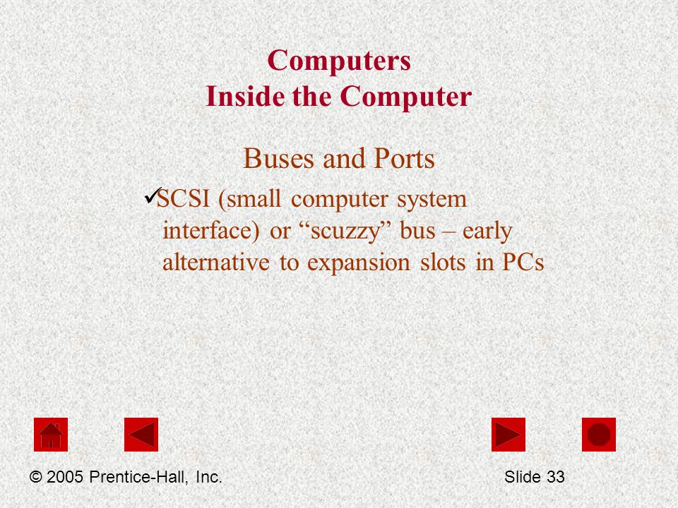Computers Inside the Computer Buses and Ports SCSI (small computer system interface) or scuzzy bus – early alternative to expansion slots in PCs © 2005 Prentice-Hall, Inc.Slide 33