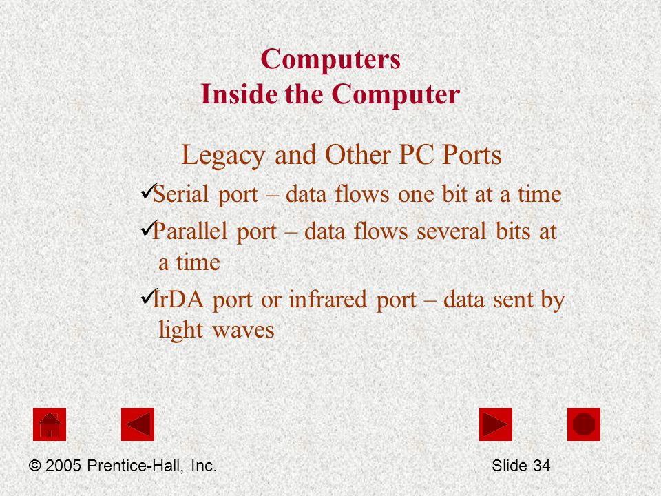 Computers Inside the Computer Legacy and Other PC Ports Serial port – data flows one bit at a time Parallel port – data flows several bits at a time IrDA port or infrared port – data sent by light waves © 2005 Prentice-Hall, Inc.Slide 34