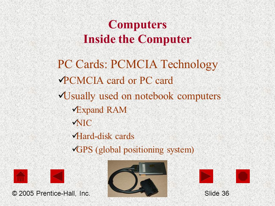 Computers Inside the Computer PC Cards: PCMCIA Technology PCMCIA card or PC card Usually used on notebook computers Expand RAM NIC Hard-disk cards GPS (global positioning system) © 2005 Prentice-Hall, Inc.Slide 36