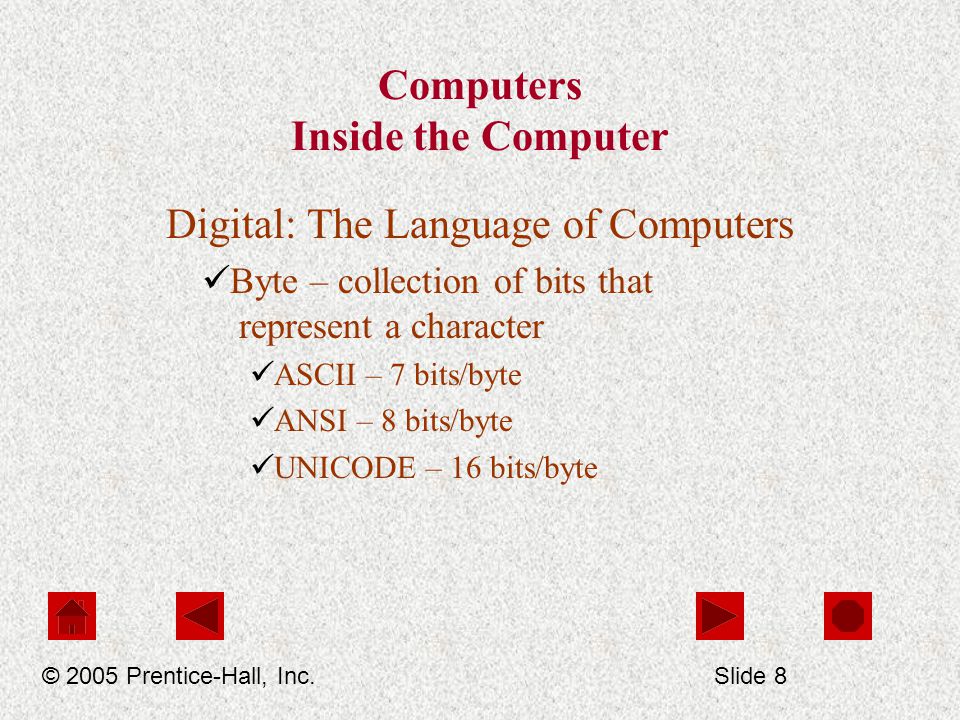 Computers Inside the Computer Digital: The Language of Computers Byte – collection of bits that represent a character ASCII – 7 bits/byte ANSI – 8 bits/byte UNICODE – 16 bits/byte © 2005 Prentice-Hall, Inc.Slide 8