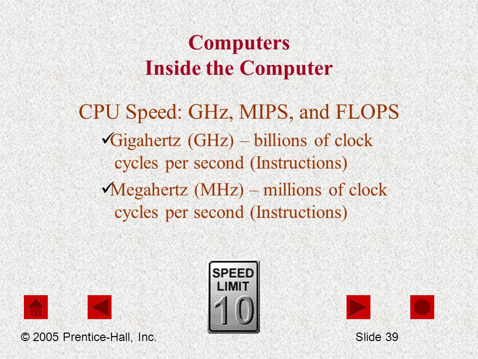 Computers Inside the Computer CPU Speed: GHz, MIPS, and FLOPS Gigahertz (GHz) – billions of clock cycles per second (Instructions) Megahertz (MHz) – millions of clock cycles per second (Instructions) © 2005 Prentice-Hall, Inc.Slide 39