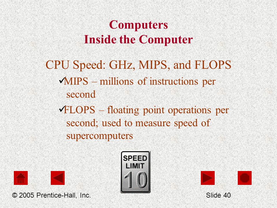 Computers Inside the Computer CPU Speed: GHz, MIPS, and FLOPS MIPS – millions of instructions per second FLOPS – floating point operations per second; used to measure speed of supercomputers © 2005 Prentice-Hall, Inc.Slide 40