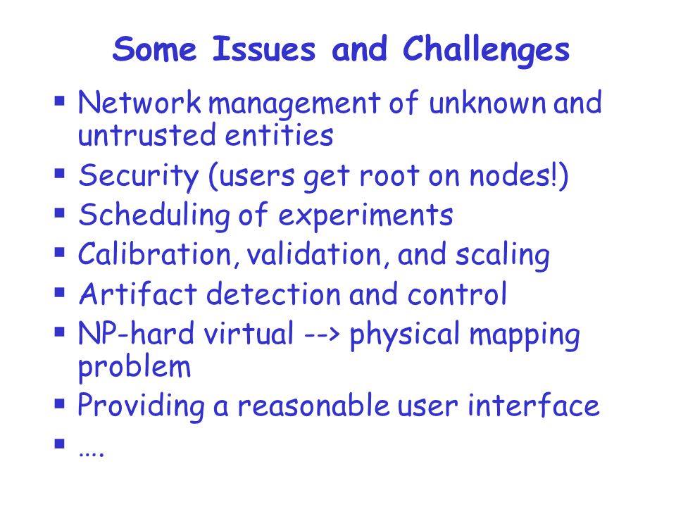 Some Issues and Challenges  Network management of unknown and untrusted entities  Security (users get root on nodes!)  Scheduling of experiments  Calibration, validation, and scaling  Artifact detection and control  NP-hard virtual --> physical mapping problem  Providing a reasonable user interface  ….