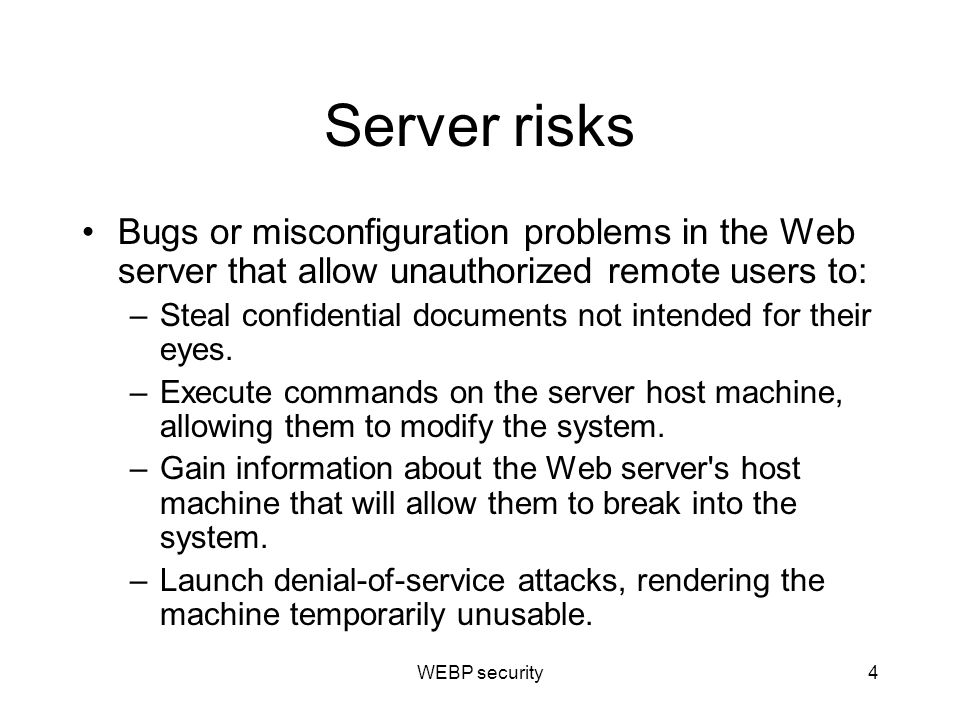 Server risks Bugs or misconfiguration problems in the Web server that allow unauthorized remote users to: –Steal confidential documents not intended for their eyes.