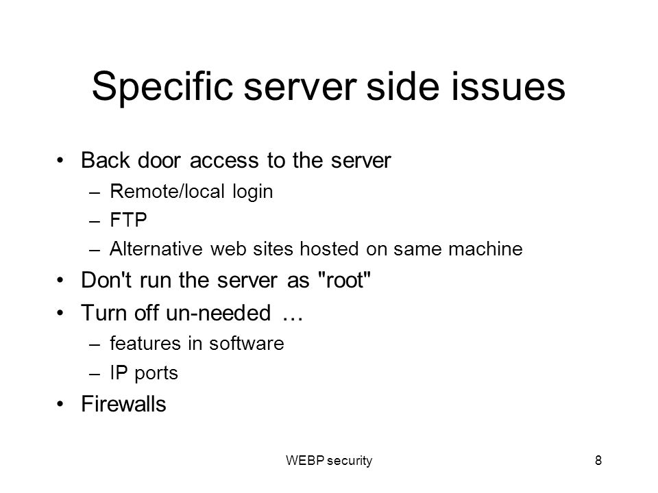 Specific server side issues Back door access to the server –Remote/local login –FTP –Alternative web sites hosted on same machine Don t run the server as root Turn off un-needed … –features in software –IP ports Firewalls WEBP security8