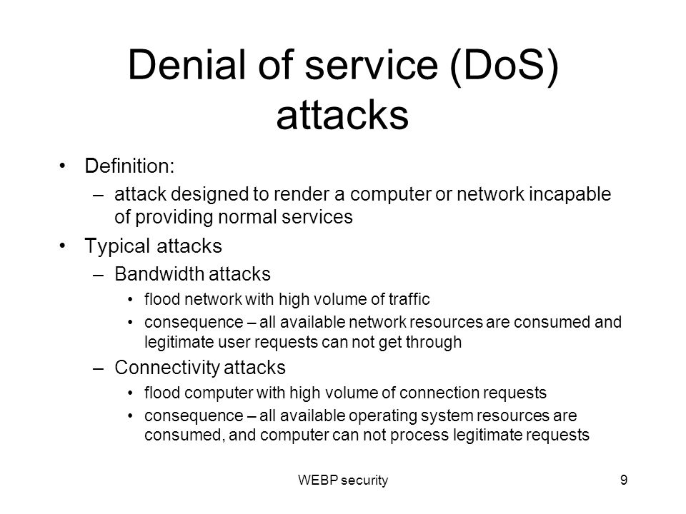 Denial of service (DoS) attacks Definition: –attack designed to render a computer or network incapable of providing normal services Typical attacks –Bandwidth attacks flood network with high volume of traffic consequence – all available network resources are consumed and legitimate user requests can not get through –Connectivity attacks flood computer with high volume of connection requests consequence – all available operating system resources are consumed, and computer can not process legitimate requests WEBP security9