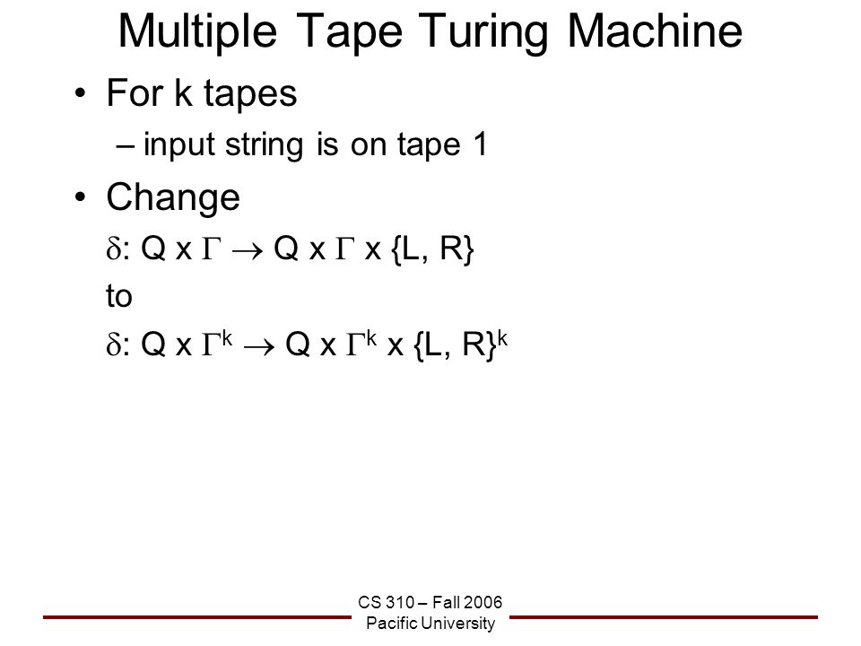 CS 310 – Fall 2006 Pacific University Multiple Tape Turing Machine For k tapes –input string is on tape 1 Change  : Q x   Q x  x {L, R} to  : Q x  k  Q x  k x {L, R} k