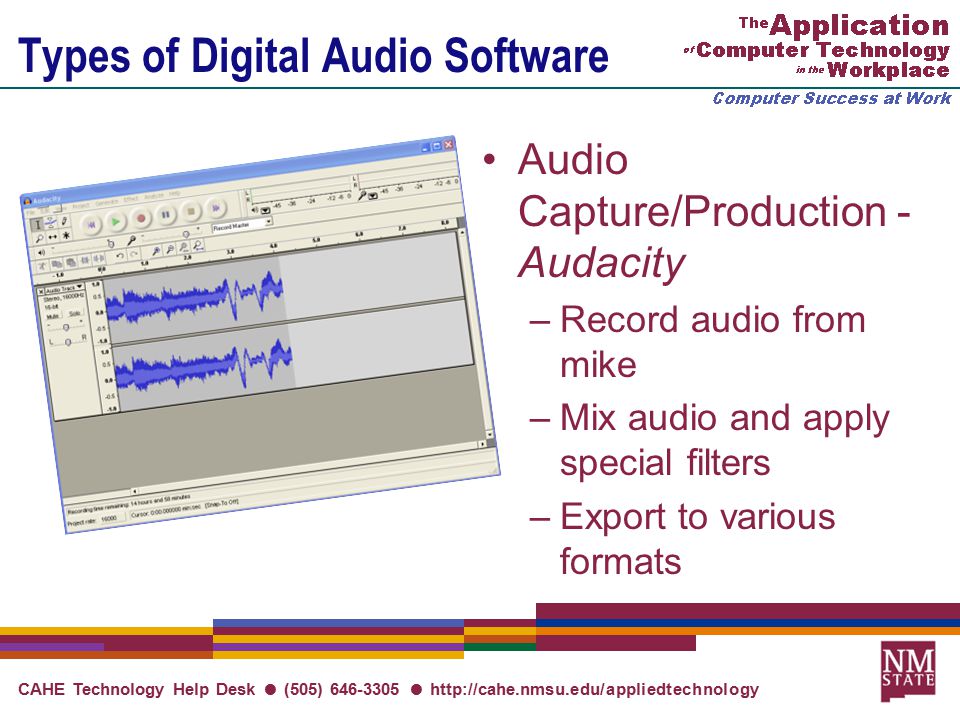 CAHE Technology Help Desk ● (505) ●   Types of Digital Audio Software Audio Capture/Production - Audacity –Record audio from mike –Mix audio and apply special filters –Export to various formats