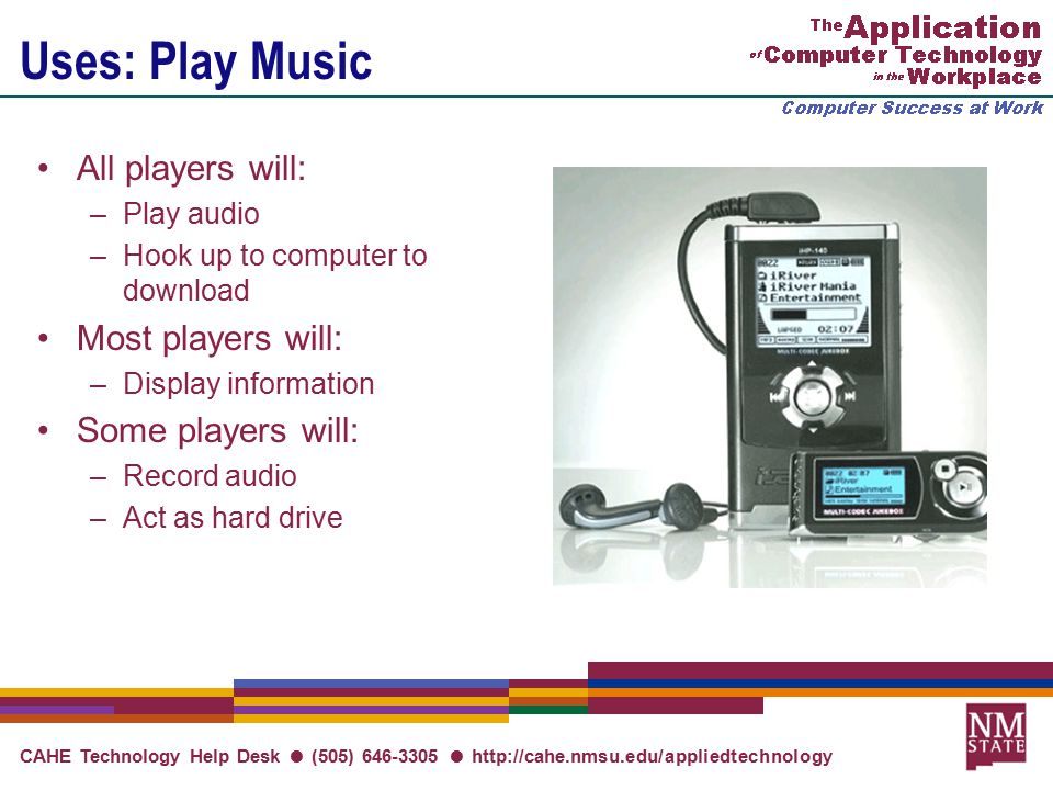 CAHE Technology Help Desk ● (505) ●   Uses: Play Music All players will: –Play audio –Hook up to computer to download Most players will: –Display information Some players will: –Record audio –Act as hard drive