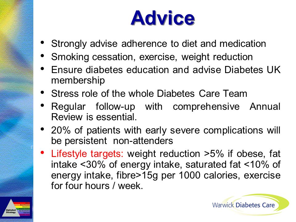 Advice Strongly advise adherence to diet and medication Smoking cessation, exercise, weight reduction Ensure diabetes education and advise Diabetes UK membership Stress role of the whole Diabetes Care Team Regular follow-up with comprehensive Annual Review is essential.