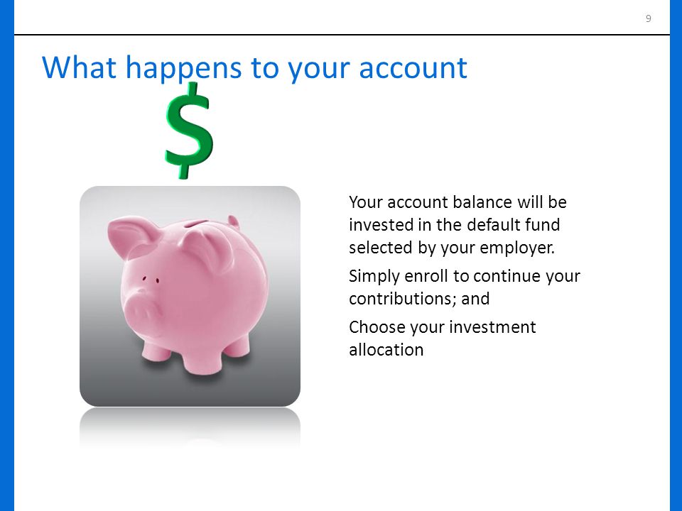 9 What happens to your account Your account balance will be invested in the default fund selected by your employer.