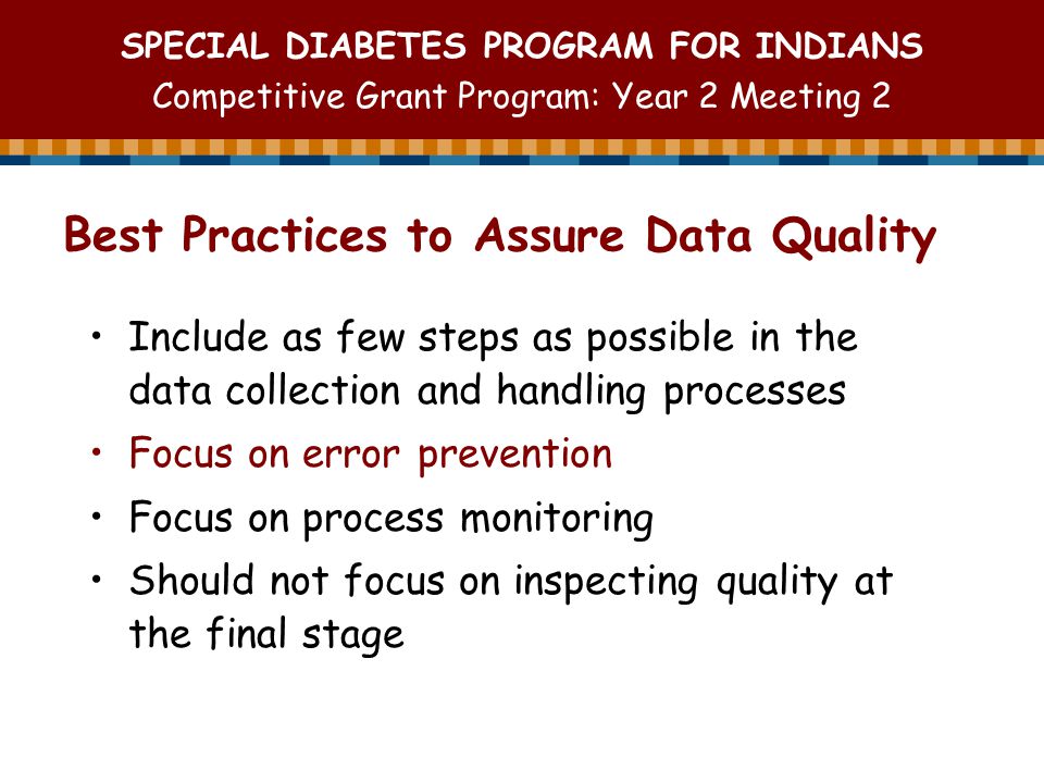 SPECIAL DIABETES PROGRAM FOR INDIANS Competitive Grant Program: Year 2 Meeting 2 Best Practices to Assure Data Quality Include as few steps as possible in the data collection and handling processes Focus on error prevention Focus on process monitoring Should not focus on inspecting quality at the final stage