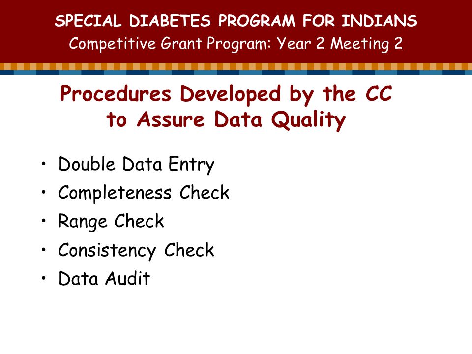 SPECIAL DIABETES PROGRAM FOR INDIANS Competitive Grant Program: Year 2 Meeting 2 Procedures Developed by the CC to Assure Data Quality Double Data Entry Completeness Check Range Check Consistency Check Data Audit