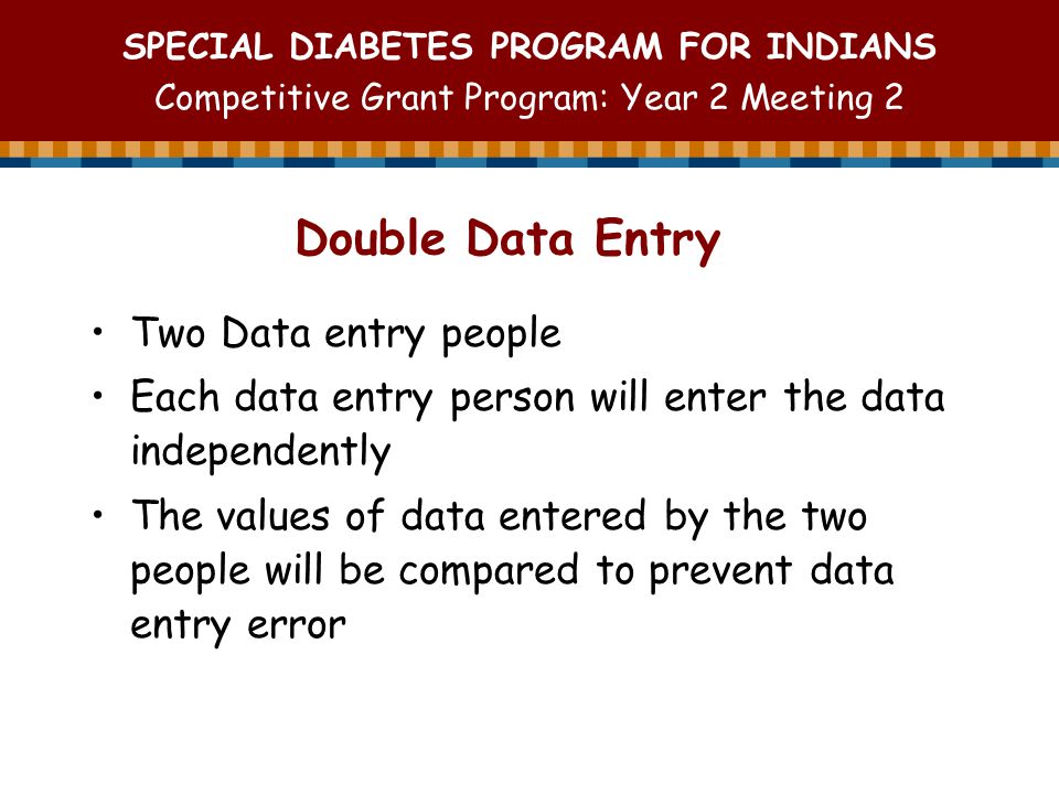 SPECIAL DIABETES PROGRAM FOR INDIANS Competitive Grant Program: Year 2 Meeting 2 Double Data Entry Two Data entry people Each data entry person will enter the data independently The values of data entered by the two people will be compared to prevent data entry error