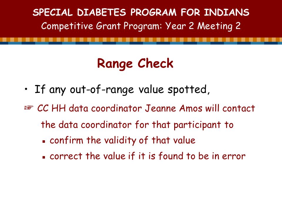 SPECIAL DIABETES PROGRAM FOR INDIANS Competitive Grant Program: Year 2 Meeting 2 Range Check If any out-of-range value spotted, ☞ CC HH data coordinator Jeanne Amos will contact the data coordinator for that participant to ▪ confirm the validity of that value ▪ correct the value if it is found to be in error