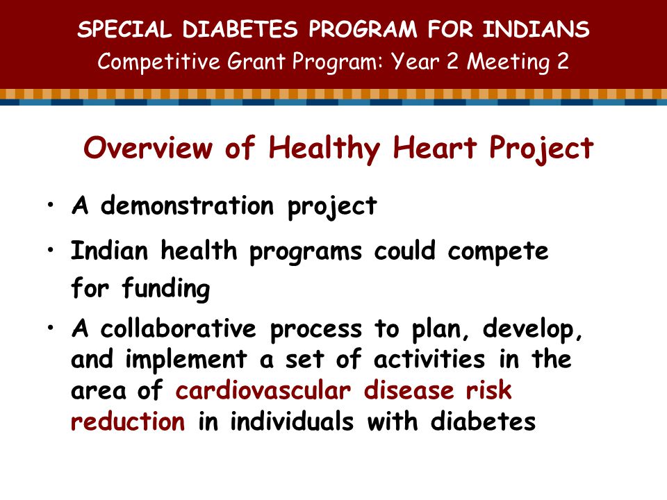 SPECIAL DIABETES PROGRAM FOR INDIANS Competitive Grant Program: Year 2 Meeting 2 A demonstration project Indian health programs could compete for funding A collaborative process to plan, develop, and implement a set of activities in the area of cardiovascular disease risk reduction in individuals with diabetes Overview of Healthy Heart Project