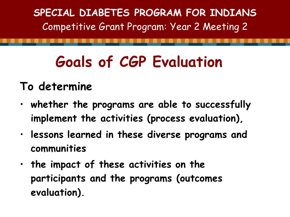 SPECIAL DIABETES PROGRAM FOR INDIANS Competitive Grant Program: Year 2 Meeting 2 To determine whether the programs are able to successfully implement the activities (process evaluation), lessons learned in these diverse programs and communities the impact of these activities on the participants and the programs (outcomes evaluation).