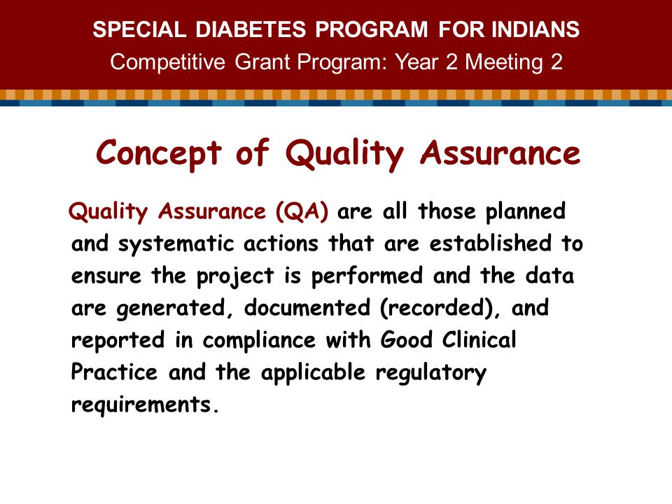 SPECIAL DIABETES PROGRAM FOR INDIANS Competitive Grant Program: Year 2 Meeting 2 Quality Assurance (QA) are all those planned and systematic actions that are established to ensure the project is performed and the data are generated, documented (recorded), and reported in compliance with Good Clinical Practice and the applicable regulatory requirements.
